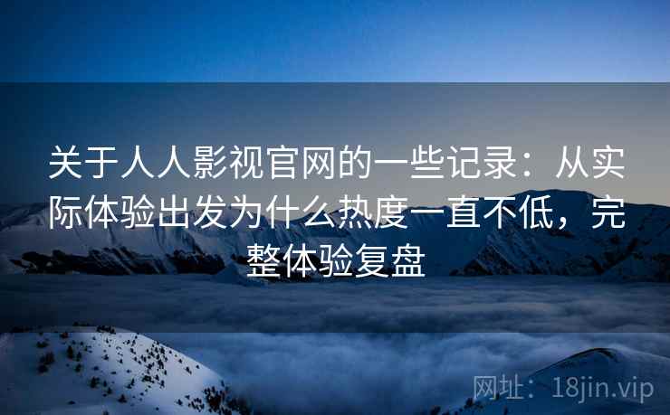 关于人人影视官网的一些记录：从实际体验出发为什么热度一直不低，完整体验复盘